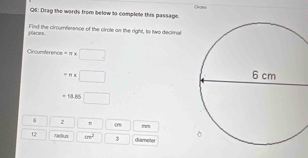 Circles 
Q6: Drag the words from below to complete this passage. 
Find the circumference of the circle on the right, to two decimal 
places. 
Circumference =π * □
=π * (□ )
=18.85□
6 2 π cm mm
12 radius cm^2 3 diameter