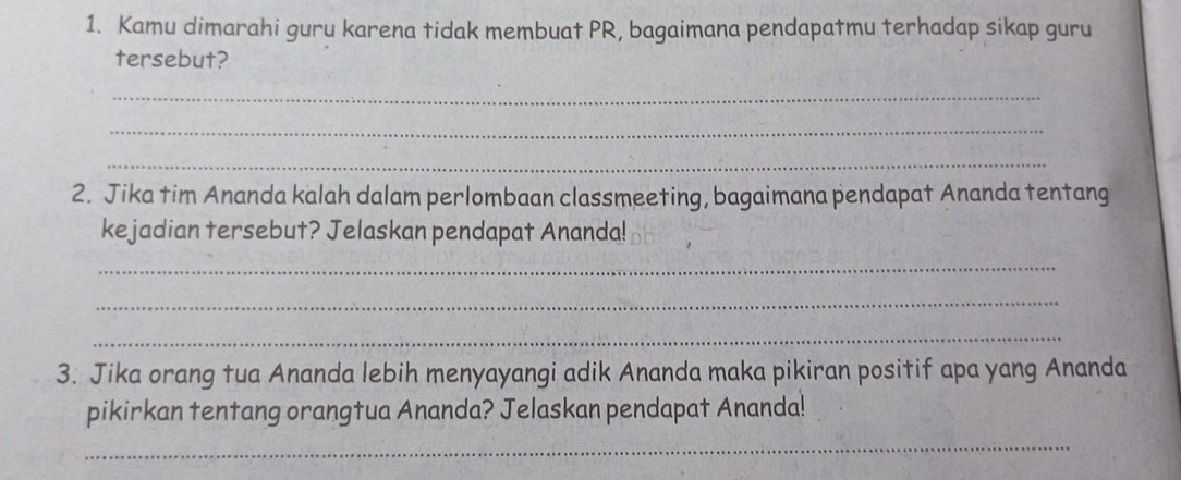 Kamu dimarahi guru karena tidak membuat PR, bagaimana pendapatmu terhadap sikap guru 
tersebut? 
_ 
_ 
_ 
2. Jika tim Ananda kalah dalam perlombaan classmeeting, bagaimana pendapat Ananda tentang 
kejadian tersebut? Jelaskan pendapat Ananda! 
_ 
_ 
_ 
3. Jika orang tua Ananda lebih menyayangi adik Ananda maka pikiran positif apa yang Ananda 
pikirkan tentang orangtua Ananda? Jelaskan pendapat Ananda! 
_