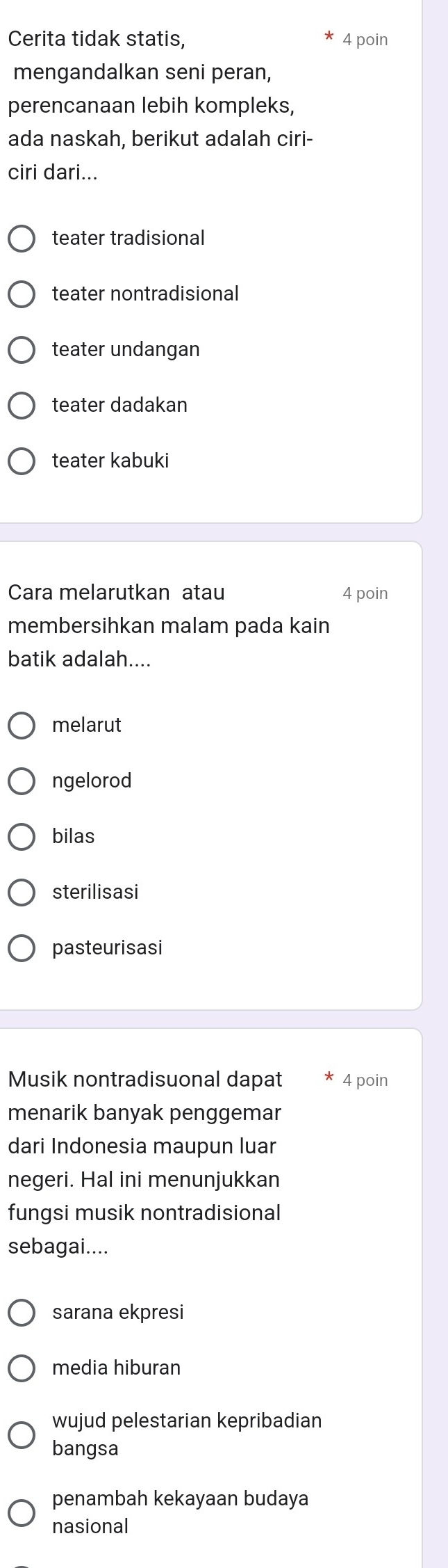 Cerita tidak statis, 4 poin
mengandalkan seni peran,
perencanaan lebih kompleks,
ada naskah, berikut adalah ciri-
ciri dari...
teater tradisional
teater nontradisional
teater undangan
teater dadakan
teater kabuki
Cara melarutkan atau 4 poin
membersihkan malam pada kain
batik adalah....
melarut
ngelorod
bilas
sterilisasi
pasteurisasi
Musik nontradisuonal dapat 4 poin
menarik banyak penggemar
dari Indonesia maupun luar
negeri. Hal ini menunjukkan
fungsi musik nontradisional
sebagai....
sarana ekpresi
media hiburan
wujud pelestarian kepribadian
bangsa
penambah kekayaan budaya
nasional