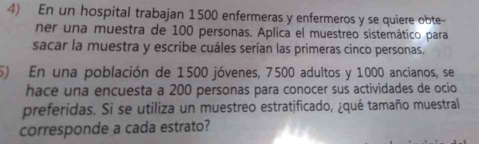 En un hospital trabajan 1500 enfermeras y enfermeros y se quiere obte- 
ner una muestra de 100 personas. Aplica el muestreo sistemático para 
sacar la muestra y escribe cuáles serían las primeras cinco personas. 
) En una población de 1500 jóvenes, 7500 adultos y 1000 ancianos, se 
hace una encuesta a 200 personas para conocer sus actividades de ocio 
preferidas. Si se utiliza un muestreo estratificado, ¿qué tamaño muestral 
corresponde a cada estrato?