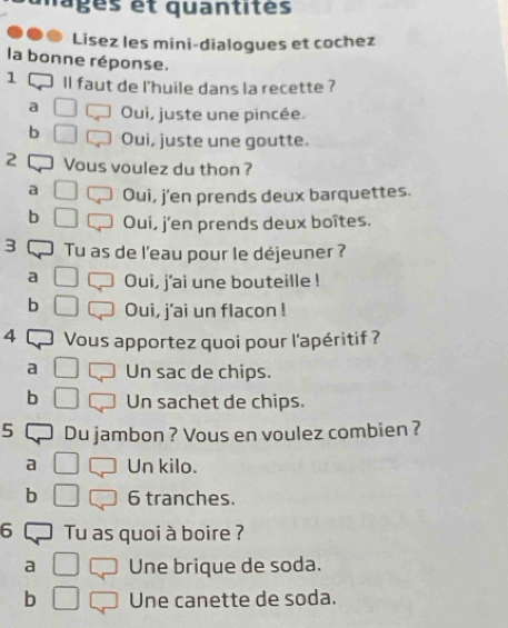 mages et quantités
Lisez les mini-dialogues et cochez
la bonne réponse.
1 ll faut de l'huile dans la recette ?
a Oui, juste une pincée.
b Oui, juste une goutte.
2 Vous voulez du thon ?
a Oui, j'en prends deux barquettes.
b Oui, j'en prends deux boîtes.
3 Tu as de l'eau pour le déjeuner ?
a Oui, j'ai une bouteille !
b Oui, j'ai un flacon !
4 Vous apportez quoi pour l'apéritif ?
a Un sac de chips.
b Un sachet de chips.
5 Du jambon ? Vous en voulez combien ?
a Un kilo.
b 6 tranches.
6 Tu as quoi à boire ?
a Une brique de soda.
b Une canette de soda.