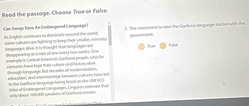 Read the passage. Choose True or False.
Can Songs Save An Endangered Language?
2. The movement to save the Garifuna language started with the
As English continues to dominate around the world,
some cultures are fighting to keep their smaller, minority government.
languages alive. It is thought that languages are True False
disappearing at a rate of one every two weeks. One
example is Central America's Garifuna people, who for
centuries have kept their culture and history alive
through language. But decades of modernization,
education, and intermarriage between cultures have led
to the Garifuna language being listed on the UNESCO
Atlas of Endangered Languages. Linguists estimate that
only about 100,000 speakers of Garifuna remain.