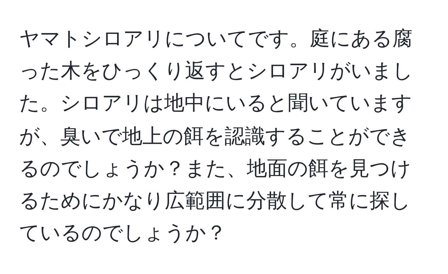 ヤマトシロアリについてです。庭にある腐った木をひっくり返すとシロアリがいました。シロアリは地中にいると聞いていますが、臭いで地上の餌を認識することができるのでしょうか？また、地面の餌を見つけるためにかなり広範囲に分散して常に探しているのでしょうか？