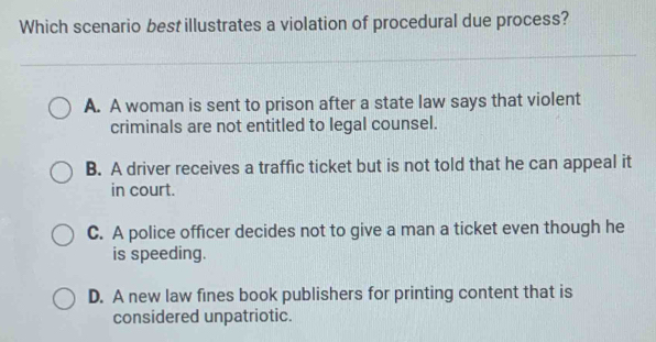 Which scenario best illustrates a violation of procedural due process?
A. A woman is sent to prison after a state law says that violent
criminals are not entitled to legal counsel.
B. A driver receives a traffic ticket but is not told that he can appeal it
in court.
C. A police officer decides not to give a man a ticket even though he
is speeding.
D. A new law fines book publishers for printing content that is
considered unpatriotic.