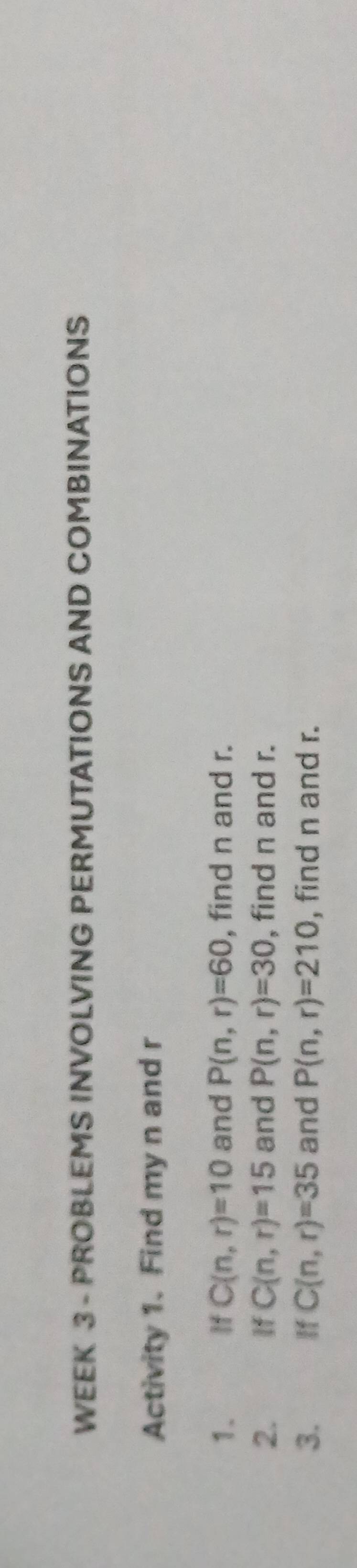 WEEK 3 - PROBLEMS INVOLVING PERMUTATIONS AND COMBINATIONS 
Activity 1. Find my n and r
1. If C(n,r)=10 and P(n,r)=60 , find n and r. 
2. If C(n,r)=15 and P(n,r)=30 , find n and r. 
3. If C(n,r)=35 and P(n,r)=210 find n and r.