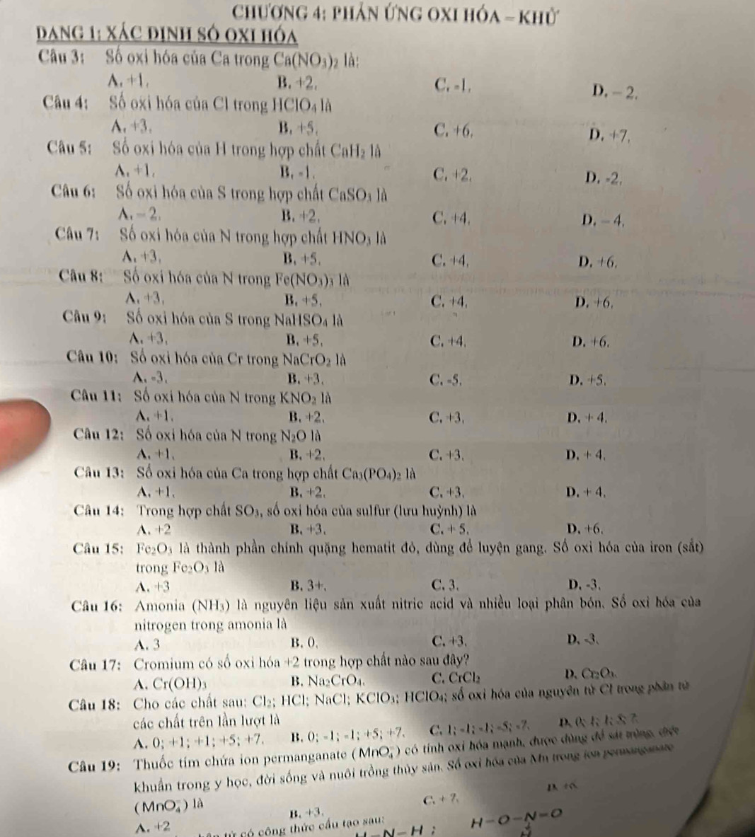 chương 4: phản ứng oxI hóa - khử
Dang 1: xác định số 0xi hóa
Câu 3: Số oxi hóa của Ca trong Ca(NO_3)_2 là:
A. +1. B. +2. C. -1. D. - 2.
Câu 4: Số oxi hóa của Cl trong HC IO_4 là
A. +3. B. +5. C. +6.
D. +7,
Câu 5: Số oxi hóa của H trong hợp chất Cal Lạ là
A. +1. B. -1. C. +2. D. -2.
Câu 6: Số oxi hóa của S trong hợp chất CaSO_3 là
A. - 2. B. +2. C. +4. D. - 4.
Câu 7: Số oxi hóa của N trong hợp chất HNO_3 là
A. +3. B,+5. C. +4, D. +6.
Câu 8: Số oxi hóa của N trong Fe(NO_3) a là
A. +3. B. +5. C. +4. D. +6.
Câu 9: Số oxi hóa của S trong NaHSO₄ là
A.+3. B. +5. C. +4. D. +6.
Câu 10: Số oxi hóa của Cr trong Na CrO_2 là
A、-3. B. +3. C. -5. D. +5.
Câu 11: Số oxi hóa của N trong KNO_2la
A. +1. B. +2. C. +3. D. + 4.
Câu 12: Số oxi hóa của N trong N_2Ollambda 
A. +1. B.+2. C. +3. D. + 4.
Cầu 13: Số oxi hóa của Ca trong hợp chất Ca_3(PO_4)_2 là
A. +1. B. +2. C. +3. D. + 4.
Câu 14: Trong hợp chất SO_3, , số oxi hóa của sulfur (lưu huỳnh) là
A. +2 B. +3. C. + 5. D. +6.
Câu 15: Fe_2O là là thành phần chính quặng hematit đỏ, dùng để luyện gang. Số oxi hóa của iron (sắt)
trong Fe_2O là
A. +3 B. 3+. C. 3. D. -3.
Câu 16: Amonia (NH_3) là là nguyên liệu sản xuất nitric acid và nhiều loại phân bón. Số oxi hóa của
nitrogen trong amonia là
A. 3 B.0. C. +3. D. -3.
Câu 17: Cromium có số oxi hóa +2 trong hợp chất nào sau đây?
A. Cr(OH)_3 B. Na₂CrO₄. C. CrCl_2
D. C_2O_3
Câu 18: Cho các chất sau: Cl_2; 1 |C|; NaCl; KClO_3;HClO_4; số oxi hóa của nguyên tử Cl trong phân tử
các chất trên lần lượt là D. 0;1; 1:8
A. 0;+1;+1;+5;+7. B. 0;-1;-1;+5;+7, C. 1;-1;-1;-5;-7,
Câu 19: Thuốc tím chứa ion permanganate (MnO_4^(-) O có tính oxi hóa mạnh, được đùng đề sát trùng, điệt
khuẩn trong y học, đời sống và nuôi trồng thủy sản. Số oxỉ hóa của Mn trong ion permanganate
D +
(MnO_4^-) là
C. +7,
B. +3.
A. +2
_ )N=H H-O-N=O
Lên tử có công thức cầu tạo sau: