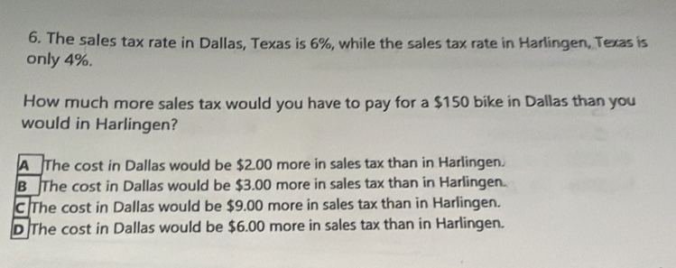 The sales tax rate in Dallas, Texas is 6%, while the sales tax rate in Harlingen, Texas is
only 4%.
How much more sales tax would you have to pay for a $150 bike in Dallas than you
would in Harlingen?
A The cost in Dallas would be $2.00 more in sales tax than in Harlingen.
B The cost in Dallas would be $3.00 more in sales tax than in Harlingen.
C The cost in Dallas would be $9.00 more in sales tax than in Harlingen.
D The cost in Dallas would be $6.00 more in sales tax than in Harlingen.