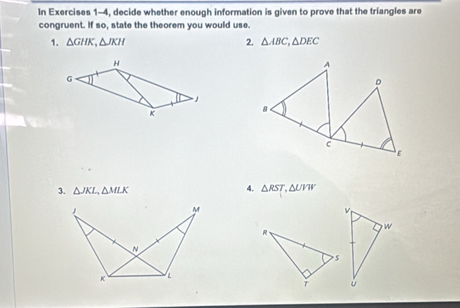 In Exercises 1-4, decide whether enough information is given to prove that the triangles are 
congruent. If so, state the theorem you would use. 
1. △ GHK, △ JKH 2. △ ABC, △ DEC
4. 
3. △ JKL, △ MLK △ RST, △ UVW