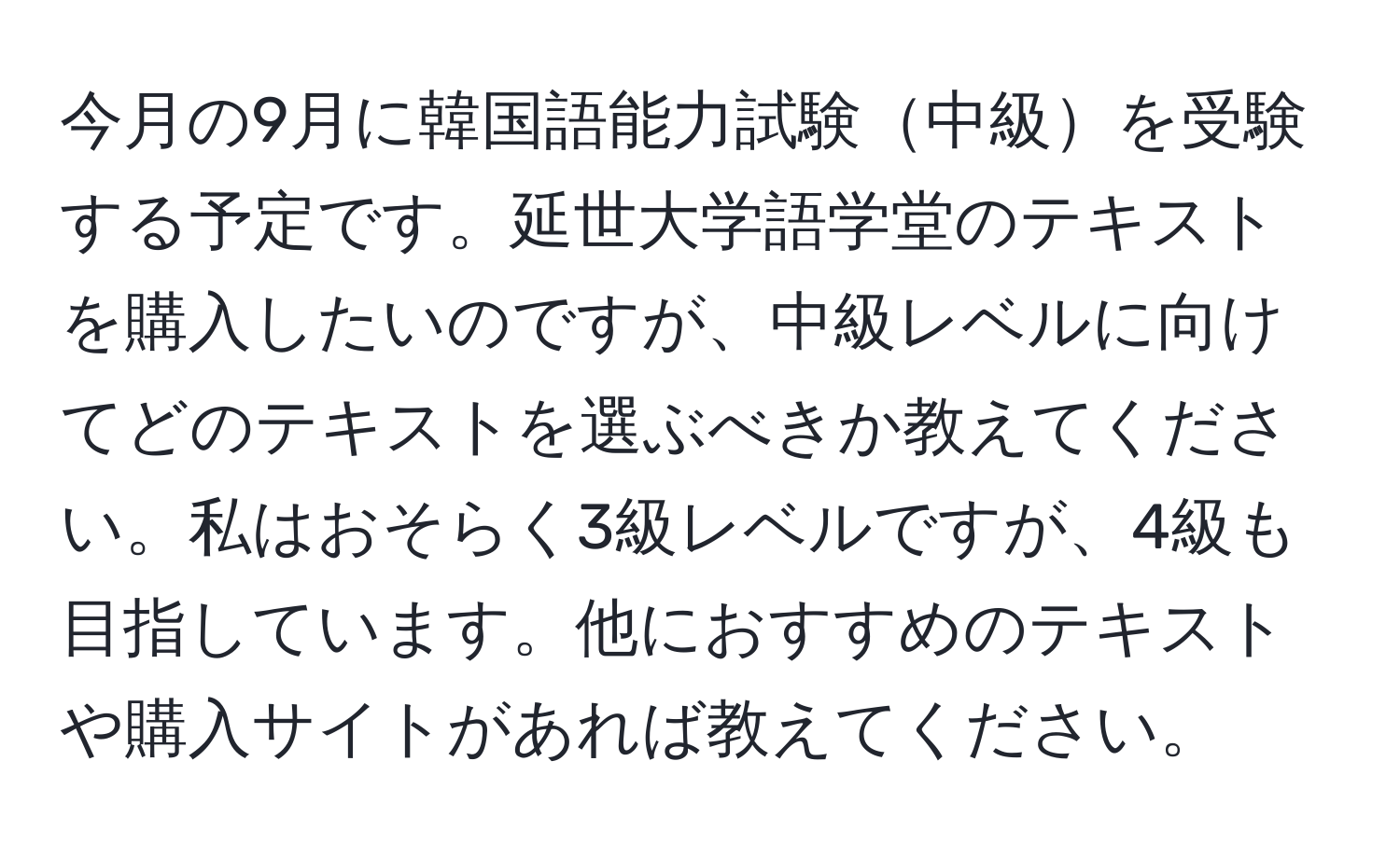 今月の9月に韓国語能力試験中級を受験する予定です。延世大学語学堂のテキストを購入したいのですが、中級レベルに向けてどのテキストを選ぶべきか教えてください。私はおそらく3級レベルですが、4級も目指しています。他におすすめのテキストや購入サイトがあれば教えてください。