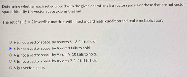 Determine whether each set equipped with the given operations is a vector space. For those that are not vector
spaces identify the vector space axioms that fail.
The set of all 2* 2 invertible matrices with the standard matrix addition and scalar multiplication.
V is not a vector space, by Axioms 5 - 8 fail to hold.
V is not a vector space, by Axiom 1 fails to hold.
V is not a vector space, by Axiom 9, 10 fails to hold.
V is not a vector space, by Axioms 2, 3, 4 fail to hold.
V is a vector space.