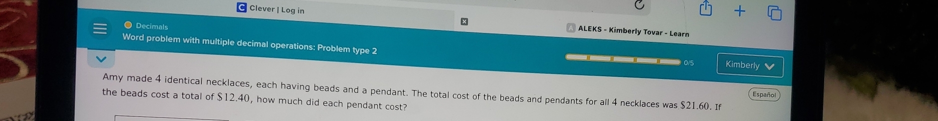 + 
x 
Clever | Log in ALEKS - Kimberly Tovar - Learn 
● Decimals 
Word problem with multiple decimal operations: Problem type 2 —— 0/5 Kimberly v 
Amy made 4 identical necklaces, each having beads and a pendant. The total cost of the beads and pendants for all 4 necklaces was $21.60. If 
Español 
the beads cost a total of $12.40, how much did each pendant cost?
