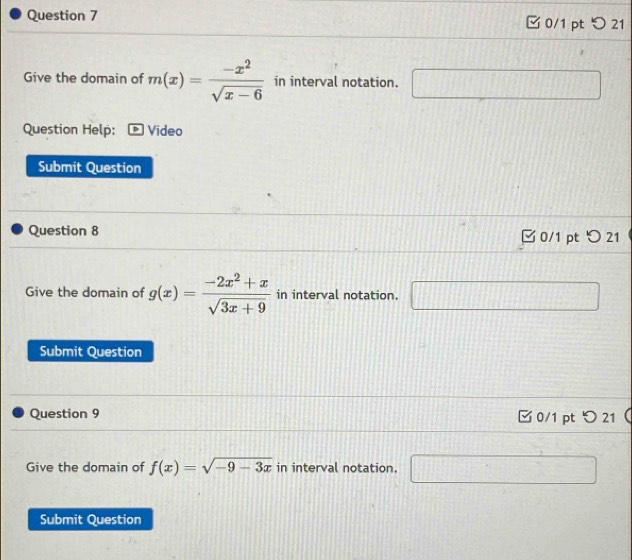 つ 21 
Give the domain of m(x)= (-x^2)/sqrt(x-6)  in interval notation. [] 1100 2C+2+2C+1+C= frac 1 
Question Help: Video 
Submit Question 
Question 8 0/1 pt 5 21 
Give the domain of g(x)= (-2x^2+x)/sqrt(3x+9)  in interval notation. □ 
Submit Question 
Question 9 □ 0/1 pt つ21 ( 
Give the domain of f(x)=sqrt(-9-3x) in interval notation. □ 
Submit Question