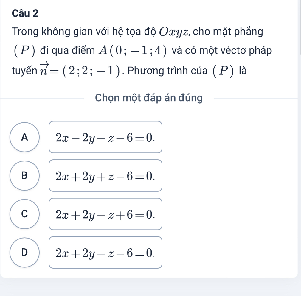 Trong không gian với hệ tọa độ Oxγz, cho mặt phẳng
(P) đi qua điểm A(0;-1;4) và có một véctơ pháp
tuyến vector n=(2;2;-1). Phương trình của (P) là
Chọn một đáp án đúng
A 2x-2y-z-6=0.
B 2x+2y+z-6=0.
C 2x+2y-z+6=0.
D 2x+2y-z-6=0.