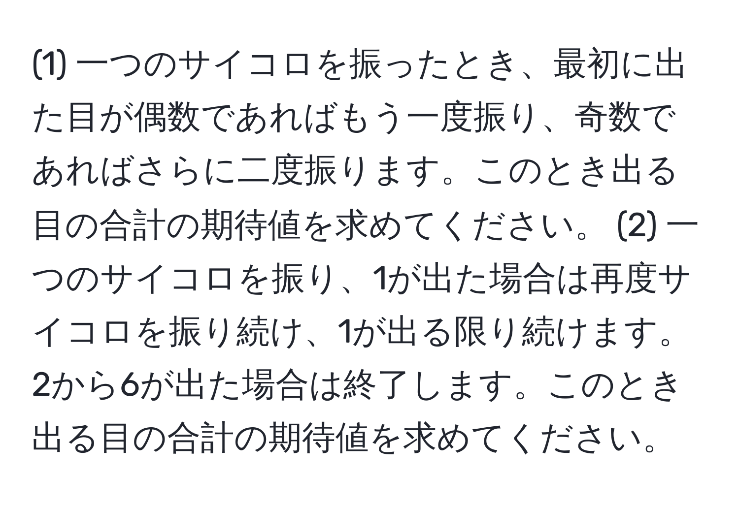 (1) 一つのサイコロを振ったとき、最初に出た目が偶数であればもう一度振り、奇数であればさらに二度振ります。このとき出る目の合計の期待値を求めてください。 (2) 一つのサイコロを振り、1が出た場合は再度サイコロを振り続け、1が出る限り続けます。2から6が出た場合は終了します。このとき出る目の合計の期待値を求めてください。