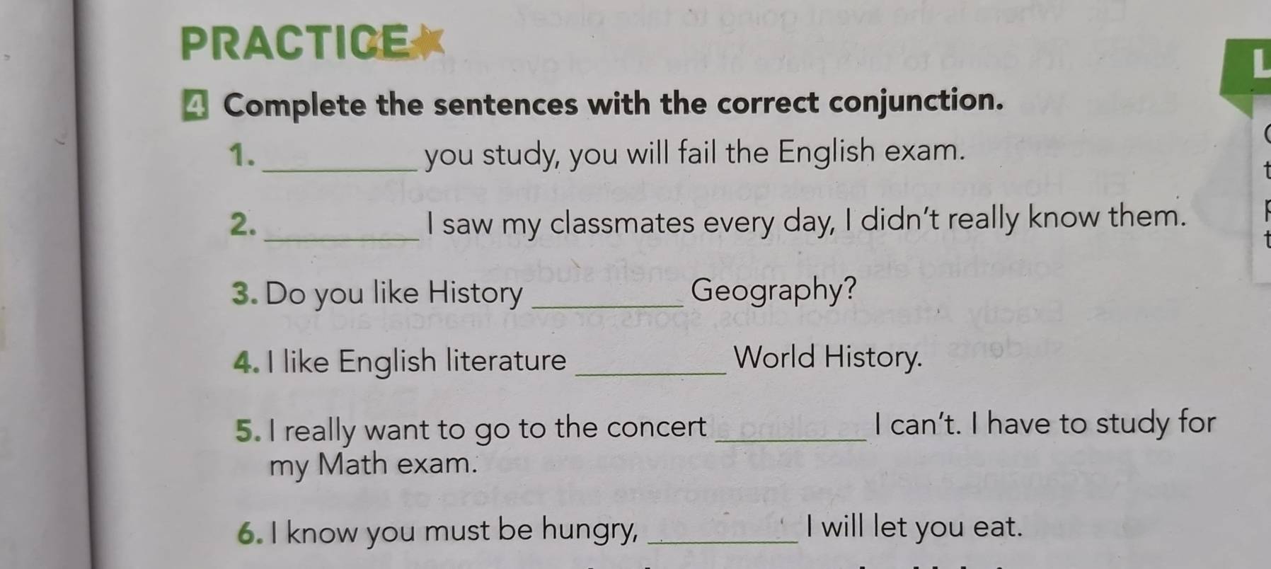 PRACTICE 
L 
≌ Complete the sentences with the correct conjunction. 
1._ you study, you will fail the English exam. 
2. _I saw my classmates every day, I didn’t really know them. 
3. Do you like History _Geography? 
4. I like English literature _World History. 
5. I really want to go to the concert _I can’t. I have to study for 
my Math exam. 
6. I know you must be hungry, _I will let you eat.