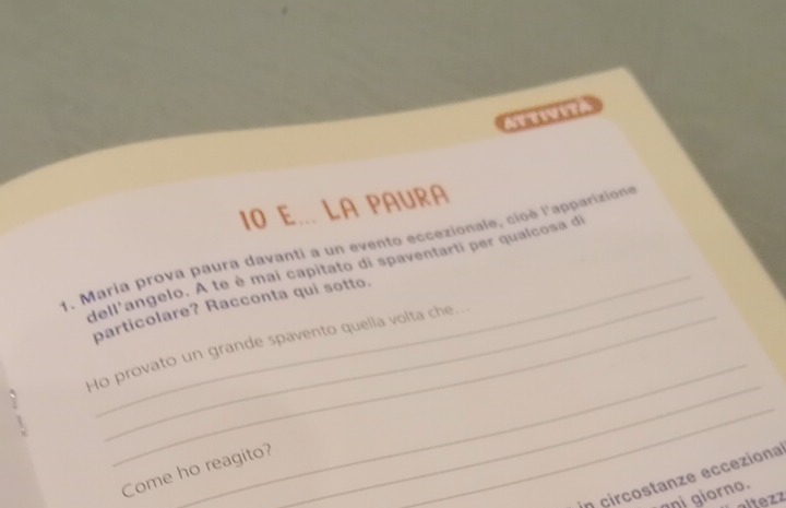 a e VE 
I0 E... LA PAURA 
_ 
1. Maria prova paura davanti a un evento eccezionale, cioè l'apparizione 
dell'angelo. A te è mai capitato di spaventarti per qualcosa di 
particolare? Racconta qui sotto. 
Ho provato un grande spavento quella volta che. 
. 
_ 
Come ho reagito? 
_ 
_ 
in circostanze ecceziona 
nạị giorno. 
altezz