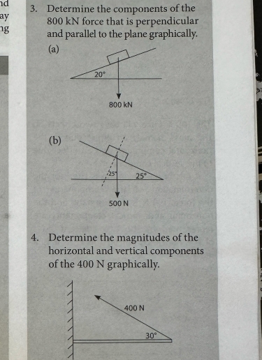 Determine the components of the
ay 800 kN force that is perpendicular
ng and parallel to the plane graphically.
(a)
(b)
4. Determine the magnitudes of the
horizontal and vertical components
of the 400 N graphically.
400 N
30°