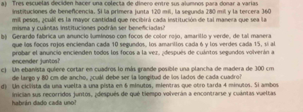 Tres escuelas deciden hacer una colecta de dinero entre sus alumnos para donar a varias 
instituciones de benefcencia. Si la primera junta 120 mil, la segunda 280 mil y la tercera 360
mil pesos, ¿cuál es la mayor cantidad que recibirá cada institución de tal manera que sea la 
misma y cuántas instituciones podrán ser beneficiadas? 
b) Gerardo fabrica un anuncio luminoso con focos de color rojo, amarillo y verde, de tal manera 
que los focos rojos enciendan cada 10 segundos, los amarillos cada 6 y los verdes cada 15, sí al 
probar el anuncio encienden todos los focos a la vez, ¿después de cuántos segundos volverán a 
encender juntos? 
c) Un ebanista quiere cortar en cuadros lo más grande posible una plancha de madera de 300 cm
de largo y 80 cm de ancho, ¿cuál debe ser la longitud de los lados de cada cuadro? 
d) Un ciclista da una vuelta a una pista en 6 minutos, mientras que otro tarda 4 minutos. Si ambos 
inician sus recorridos juntos, ¿después de qué tiempo volverán a encontrarse y cuántas vueltas 
habrán dado cada uno?