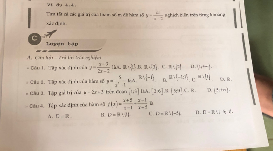 Ví dụ 4.4.
Tìm tất cả các giá trị của tham số m để hàm số y= m/x-2  nghịch biến trên từng khoảng
xác định.
C
Luyện tập
A. Câu hỏi - Trả lời trắc nghiệm
Câu 1. Tập xác định của y= (x-3)/2x-2 laA. . R   1 .B. Rvee  3 C. R/ 2. D. (1;+∈fty ). 
Câu 2. Tập xác định của hàm số y= 5/x^2-1 laA. R   -1 B. Rvee  -1;1 C. Rvee  1 D. R .
Câu 3. Tập giá trị của y=2x+3 trên đoạn [1;3] làA. [2;6] .B. [5;9] .C. R . D. [5;+∈fty ). 
Câu 4. Tập xác định của hàm số f(x)= (x+5)/x-1 + (x-1)/x+5  là
A. D=R. B. D=R/ 1. C. D=R/ -5. D. D=R/ -5;1.