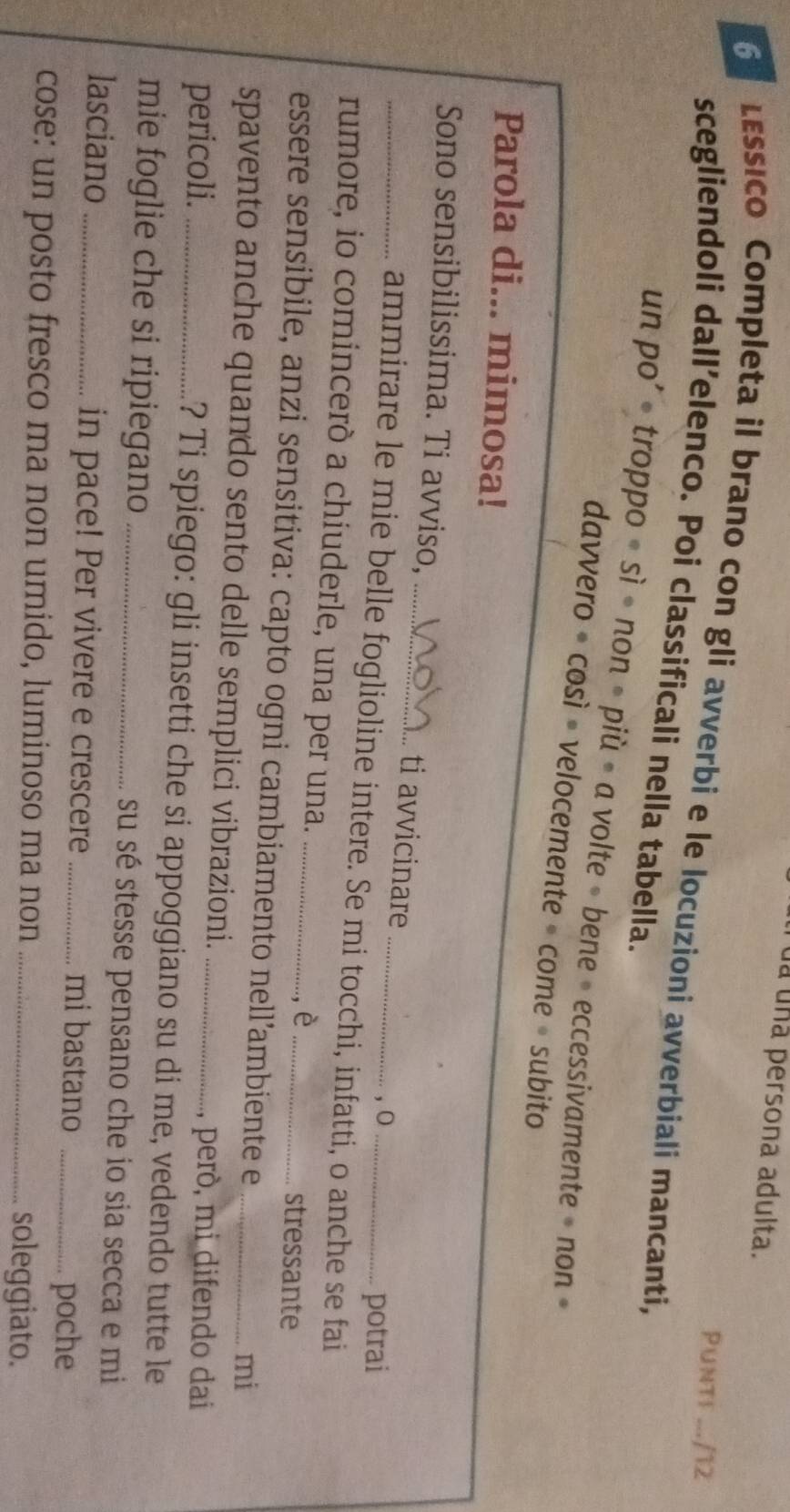 ua una persona adulta. 
Punt! .../12 
6 LEssico Completa il brano con gli avverbi e le locuzioni avverbiali mancanti, 
scegliendoli dall’elenco. Poi classificali nella tabella. 
un po’ • troppo ∘ sì • non • più • a volte » bene » eccessivamente » non » 
davvero • così • velocemente - come • subito 
Parola di... mimosa! 
_Sono sensibilissima. Ti avviso,_ ti avvicinare 
,0 
potrai 
ammirare le mie belle foglioline intere. Se mi tocchi, infatti, o anche se fai 
rumore, io comincerò a chiuderle, una per una. ,è 
stressante 
essere sensibile, anzi sensitiva: capto ogni cambiamento nell’ambiente e_ 
mi 
spavento anche quando sento delle semplici vibrazioni. 
, però, mi difendo dai 
pericoli. _? Ti spiego: gli insetti che si appoggiano su di me, vedendo tutte le 
mie foglie che si ripiegano _su sé stesse pensano che io sia secca e mi 
lasciano _in pace! Per vivere e crescere _mi bastano_ 
poche 
cose: un posto fresco ma non umido, luminoso ma non _soleggiato.