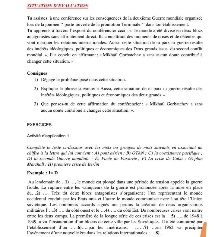 SITUATION D’EVALUATION
Tu assistes à une conférence sur les conséquences de la deuxième Guerre mondiale organisée
lors de la journée ‘ porte-ouverte de la promotion Terminale ’ dans ton établissement.
Tu apprends à travers l'exposé du conférencier ceci : « le monde a été divisé en deux blocs
antagonistes sans affrontement direct. Ils connaîtront des moments de crises et de détentes qui
vont marquer les relations internationales. Aussi, cette situation de ni paix ni guerre résulte
des intérêts idéologiques, politiques et économiques des Deux grands issus du second conflit
mondial. ». Il a conclu en affirmant : « Mikhaïl Gorbatchev a sans aucun doute contribué à
changer cette situation. »
Consignes
1) Dégage le problème posé dans cette situation.
2) Explique la phrase suivante: « Aussi, cette situation de ni paix ni guerre résulte des
intérêts idéologiques, politiques et économiques des deux grands ».
3) Que penses-tu de cette affirmation du conférencier : « Mikhaïl Gorbatchev a sans
aucun doute contribué à changer cette situation. ».
EXERCICES
Activité d'application 1
Complète le texte ci-dessous avec les mots ou groupes de mots suivants en associant un
chiffre à la lettre qui lui convient : A) pont aérien ; B) OTAN ; C) la coexistence pacifique ;
D) la seconde Guerre mondiale ; E) Pacte de Varsovie； F) La crise de Cuba ; G) plan
Marshall ; H) première crise de Berlin
Exemple : 1=D
Au lendemain de...1) ..., le monde est plongé dans une période de tension appelée la guerre
froide. La rupture entre les vainqueurs de la guerre est prononcée après la mise en place
du…2) ... Très tôt deux blocs antagonistes s’organisent; l'un représentant le monde
occidental conduit par les Etats unis et l'autre le monde communiste avec à sa tête l'Union
soviétique. Les nombreux accords signés ont permis la création de deux organisations
militaires l’.3) .... du côté ouest et le .4)…... du côté Est. De nombreuses crises vont naitre
entre les deux camps. La première de la longue série de ces crises est la ...5) ..., de 1948 à
1949, a vu l'instauration d'un blocus de cette ville par les Soviétiques. Il a été contourné par
l’établissement d’un ….6)….par les américains. … .7) …en 1962 va précipiter
l'avènement d’une nouvelle ère dans les relations internationales :…8)…