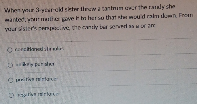 When your 3-year-old sister threw a tantrum over the candy she
wanted, your mother gave it to her so that she would calm down. From
your sister's perspective, the candy bar served as a or an:
conditioned stimulus
unlikely punisher
positive reinforcer
negative reinforcer