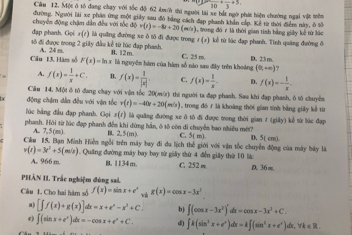 m(t)=frac 10+frac 3+5.
Câu 12. Một ô tô đang chạy với tốc độ 62 km/h thì người lái xe bất ngờ phát hiện chướng ngại vật trên
đường. Người lái xe phản ứng một giây sau đó bằng cách đạp phanh khẩn cấp. Kể từ thời điểm này, ô tô
chuyển động chậm dần đều với tốc độ v(t)=-8t+20(m/s) 4, trong đó t là thời gian tính bằng giây kể từ lúc
đạp phanh. Gọi s(t) là quãng đường xe ô tô đi được trong t(s) kể từ lúc đạp phanh. Tính quảng đường ô
tô đi được trong 2 giây đầu kể từ lúc đạp phanh. B. 12 m. C. 25 m. D. 23m.
A. 24 m.
Câu 13. Hàm số F(x)=ln x là nguyên hàm của hàm số nào sau đây trên khoảng (0;+∈fty ) ?
s° A. f(x)= 1/x +C. B. f(x)= 1/|x| . C. f(x)= 1/x . D. f(x)=- 1/x .
Câu 14. Một ô tô đang chạy với vận tốc 20(m/s) thì người ta đạp phanh. Sau khi đạp phanh, ô tô chuyển
1x động chậm dần đều với vận tốc v(t)=-40t+20(m/s) , trong đó t là khoảng thời gian tính bằng giây kể từ
lúc bằng đầu đạp phanh. Gọi s(t) là quãng đường xe ô tô đi được trong thời gian t (giây) kể từ lúc đạp
phanh. Hỏi từ lúc đạp phanh đến khi dừng hằn, ô tô còn di chuyển bao nhiêu mét?
A. 7,5(m). B. 2,5(m). C. 5( m). D. 5( cm).
C Câu 15. Bạn Minh Hiền ngồi trên máy bay đi du lịch thế giới với vận tốc chuyển động của máy báy là
v(t)=3t^2+5(m/s). Quãng đường máy bay bay từ giây thứ 4 đến giây thứ 10 là:
A. 966 m. B. 1134m. C. 252 m. D. 36 m.
PHÀN II. Trắc nghiệm đúng sai.
Câu 1. Cho hai hàm số f(x)=sin x+e^x và g(x)=cos x-3x^2
a) [∈t f(x)+g(x)]dx=x+e^x-x^3+C. b) ∈t (cos x-3x^2)'dx=cos x-3x^2+C.
c) ∈t (sin x+e^x)dx=-cos x+e^x+C. d) ∈t k(sin^2x+e^x)dx=k∈t (sin^2x+e^x)dx,forall k∈ R.