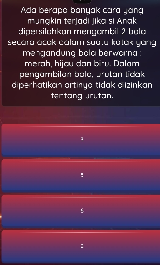 Ada berapa banyak cara yang
mungkin terjadi jika si Anak
dipersilahkan mengambil 2 bola
secara acak dalam suatu kotak yang
mengandung bola berwarna :
merah, hijau dan biru. Dalam
pengambilan bola, urutan tidak
diperhatikan artinya tidak diizinkan
tentang urutan.
3
5
6
2