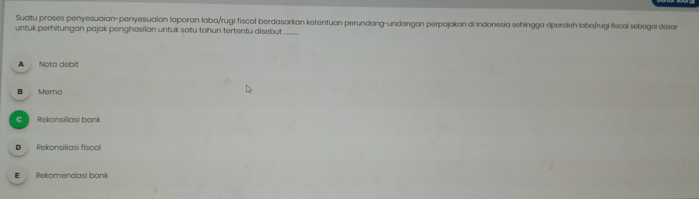 Suatu proses penyesuaian-penyesuaian laporan laba/rugi fiscal berdasarkan ketentuan perundang-undangan perpajakan di Indonesia sehingga dperoleh laba/rugi fiscal sebagal dasar
untuk perhitungan pajak penghasilan untuk satu tahun tertentu disebut_
A Nota debit
B Memo
C Rekonsiliasi bank
D Rekonsiliasi fiscal
E Rekomendasi bank