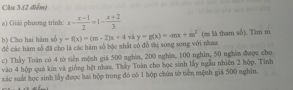 Câu 3.(2 điểm)
a) Giải phương trình: x- (x-1)/2 =1- (x+2)/3 
b) Cho hai hàm số y=f(x)=(m-2)x+4 và y=g(x)=-mx+m^2 (m là tham số). Tìm m
để các hàm số đã cho là các hàm số bậc nhất có đồ thị song song với nhau
c) Thầy Toàn có 4 tờ tiền mệnh giá 500 nghìn, 200 nghìn, 100 nghìn, 50 nghìn được cho
vào 4 hộp quà kín và giống hệt nhau. Thầy Toàn cho học sinh lấy ngẫu nhiên 2 hộp. Tính
xác suất học sinh lấy được hai hộp trong đó có 1 hộp chứa tờ tiền mệnh giá 500 nghìn.