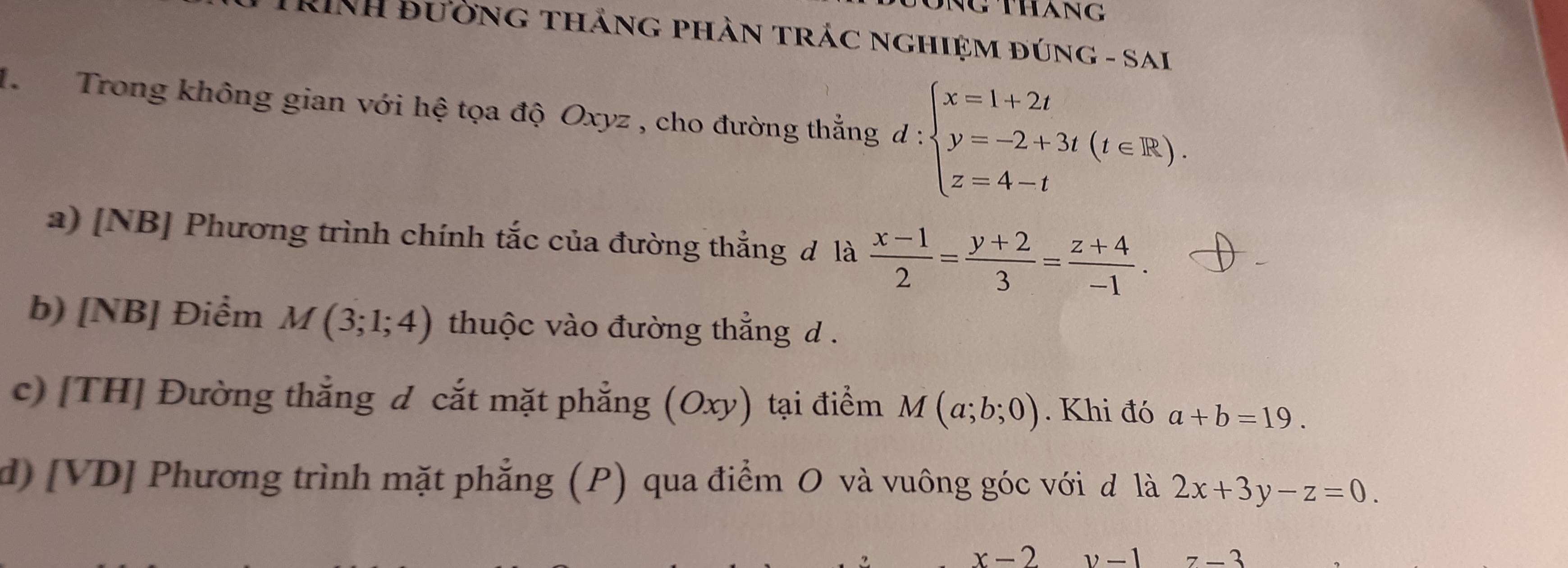 thang 
RINH Bường thắng phàn trác nghiệm đúng - sai 
1 Trong không gian với hệ tọa độ Oxyz , cho đường thắng d:beginarrayl x=1+2t y=-2+3t(t∈ R). z=4-tendarray.
a) [NB] Phương trình chính tắc của đường thắng đ là  (x-1)/2 = (y+2)/3 = (z+4)/-1 . 
b) [NB] Điểm M(3;1;4) thuộc vào đường thẳng d. 
c) [TH] Đường thẳng d cắt mặt phẳng (Oxy) tại điểm M(a;b;0). Khi đó a+b=19. 
d) [VD] Phương trình mặt phẳng (P) qua điểm O và vuông góc với đ là 2x+3y-z=0.
x-2
7-3