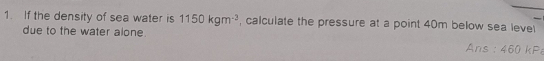 If the density of sea water is 1150kgm^(-3) , calculate the pressure at a point 40m below sea level 
due to the water alone. Ans : 460 kP