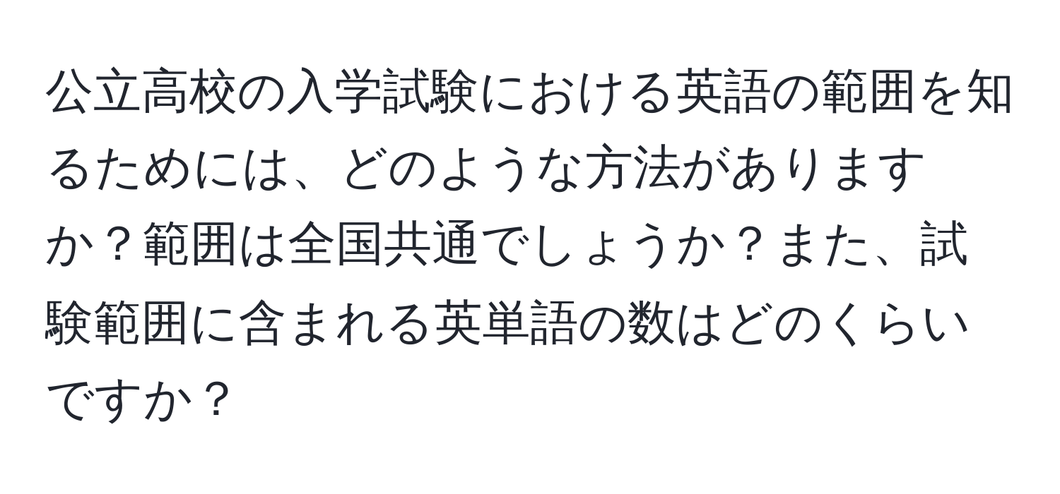 公立高校の入学試験における英語の範囲を知るためには、どのような方法がありますか？範囲は全国共通でしょうか？また、試験範囲に含まれる英単語の数はどのくらいですか？