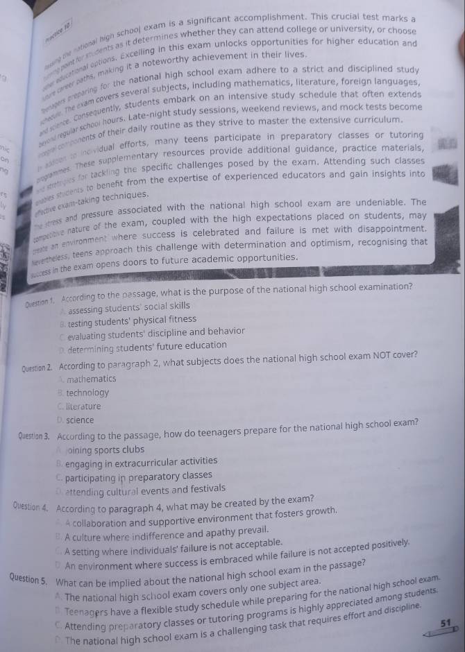 factice to
nasing the national high school exam is a significant accomplishment. This crucial test marks a
eme point for students as it determines whether they can attend college or university, or choose
oller aducational options. Excelling in this exam unlocks opportunities for higher education and
utre cwreer baths, making it a noteworthy achievement in their lives
9
Dempers preparing for the national high school exam adhere to a strict and disciplined study
vehecule. The exam covers several subjects, including mathematics, literature, foreign languages,
and science. Consequently, students embark on an intensive study schedule that often extends
bevond regular school hours. Late-night study sessions, weekend reviews, and mock tests become
I axdeen to incividual efforts, many teens participate in preparatory classes or tutoring
nic
emgral combonents of their daily routine as they strive to master the extensive curriculum.
on
pogrammes. These supplementary resources provide additional guidance, practice materials,
abes stidents to beneft from the expertise of experienced educators and gain insights into
+.-
re metpes for tackling the specific challenges posed by the exam. Attending such classes
eective exam-taking techniques.
e stress and pressure associated with the national high school exam are undeniable. The
compentive nature of the exam, coupled with the high expectations placed on students, may
pext an environment  where success is celebrated and failure is met with disappointment
Nevertheless, teens approach this challenge with determination and optimism, recognising that
success in the exam opens doors to future academic opportunities.
1 1 
Question 1. According to the passage, what is the purpose of the national high school examination?
assessing students' social skills
B. testing students' physical fitness
C evaluating students' discipline and behavior
D. determining students' future education
Question 2. According to paragraph 2, what subjects does the national high school exam NOT cover?
mathematics
B. technology
C. literature
D. science
Question 3. According to the passage, how do teenagers prepare for the national high school exam?
oining sports clubs
B. engaging in extracurricular activities
participating in preparatory classes
D attending cultural events and festivals
Question 4. According to paragraph 4, what may be created by the exam?
A collaboration and supportive environment that fosters growth.
A culture where indifference and apathy prevail.
a A setting where individuals' failure is not acceptable.
An environment where success is embraced while failure is not accepted positively.
Question 5. What can be implied about the national high school exam in the passage?
* The national high school exam covers only one subject area.
Teenagers have a flexible study schedule while preparing for the national high school exam
C. Attending preparatory classes or tutoring programs is highly appreciated among students
51
* The national high school exam is a challenging task that requires effort and discipline