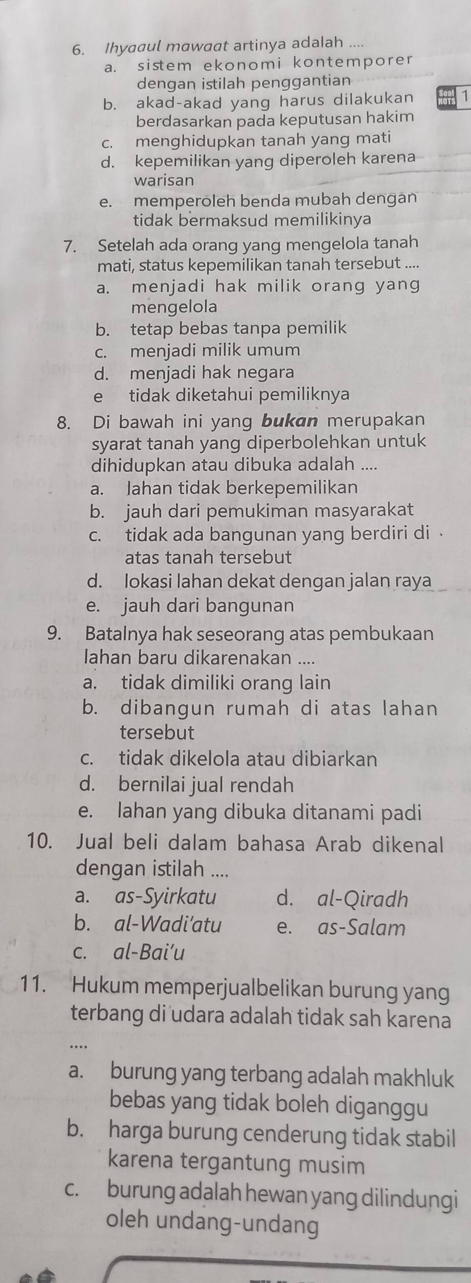 Ihyaaul mawaat artinya adalah ....
a. sistem ekonomi kontemporer
dengan istilah penggantian
b. akad-akad yang harus dilakukan 1
berdasarkan pada keputusan hakim
c. menghidupkan tanah yang mati
d. kepemilikan yang diperoleh karena
warisan
e. memperoleh benda mubah dengán
tidak bermaksud memilikinya
7. Setelah ada orang yang mengelola tanah
mati, status kepemilikan tanah tersebut ....
a. menjadi hak milik orang yang
mengelola
b. tetap bebas tanpa pemilik
c. menjadi milik umum
d. menjadi hak negara
e tidak diketahui pemiliknya
8. Di bawah ini yang bukan merupakan
syarat tanah yang diperbolehkan untuk
dihidupkan atau dibuka adalah ....
a. Jahan tidak berkepemilikan
b. jauh dari pemukiman masyarakat
c. tidak ada bangunan yang berdiri di 
atas tanah tersebut
d. Iokasi lahan dekat dengan jalan raya
e. jauh dari bangunan
9. Batalnya hak seseorang atas pembukaan
Iahan baru dikarenakan ....
a. tidak dimiliki orang lain
b. dibangun rumah di atas lahan
tersebut
c. tidak dikelola atau dibiarkan
d. bernilai jual rendah
e. lahan yang dibuka ditanami padi
10. Jual beli dalam bahasa Arab dikenal
dengan istilah ....
a. as-Syirkatu d. al-Qiradh
b. al-Wadi’atu e. as-Salam
c. al-Bai’u
11. Hukum memperjualbelikan burung yang
terbang di udara adalah tidak sah karena
a. burung yang terbang adalah makhluk
bebas yang tidak boleh diganggu
b. harga burung cenderung tidak stabil
karena tergantung musim
c. burung adalah hewan yang dilindungi
oleh undang-undang