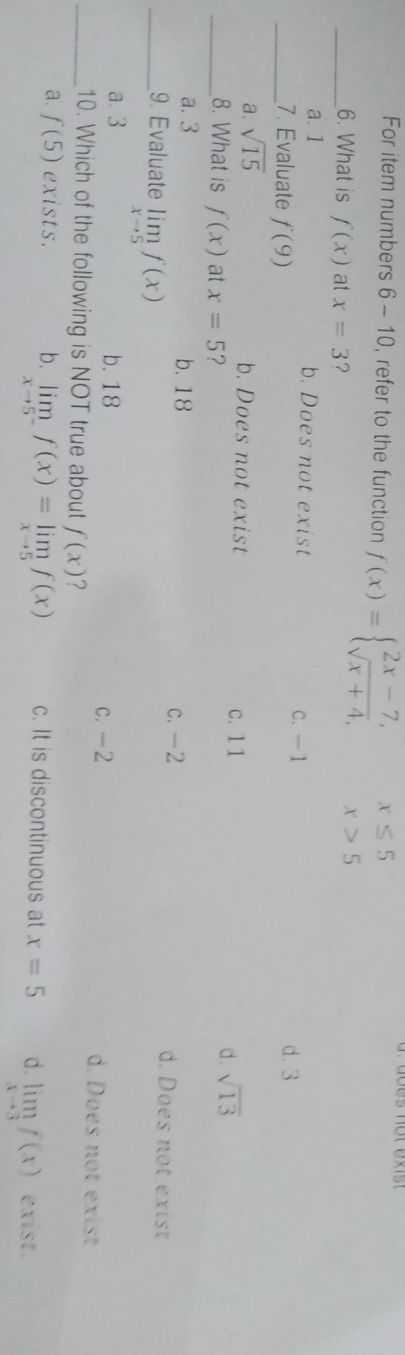 For item numbers 6 - 10, refer to the function f(x)=beginarrayl 2x-7,x≤ 5 sqrt(x+4),x>5endarray.
_6. What is f(x) at x=3 ?
a. 1 b. Does not exist
C. —1
_7. Evaluate f(9) d. 3
a. sqrt(15)
b. Does not exist
c. 1 1
_8. What is f(x) at x=5 ?
d. sqrt(13)
c. -2
a. 3 b. 18 d. Does not exist
_9. Evaluate limlimits _xto 5f(x)
a. 3 b. 18 c. -2 d. Does not exist
_10. Which of the following is NOT true about f(x)
a. f(5) exists. b. limlimits _xto 5^-f(x)=limlimits _xto 5f(x) c. It is discontinuous at x=5 d. limlimits _xto 3f(x) exist.