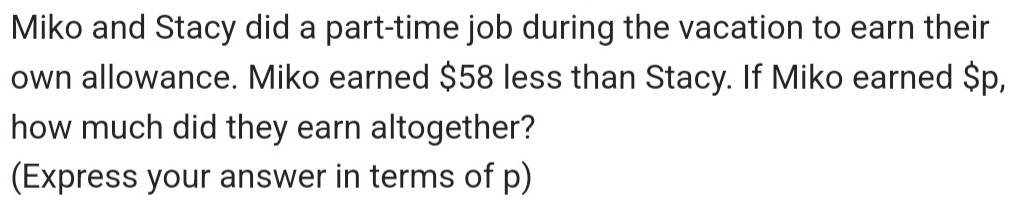 Miko and Stacy did a part-time job during the vacation to earn their 
own allowance. Miko earned $58 less than Stacy. If Miko earned $p, 
how much did they earn altogether? 
(Express your answer in terms of p)