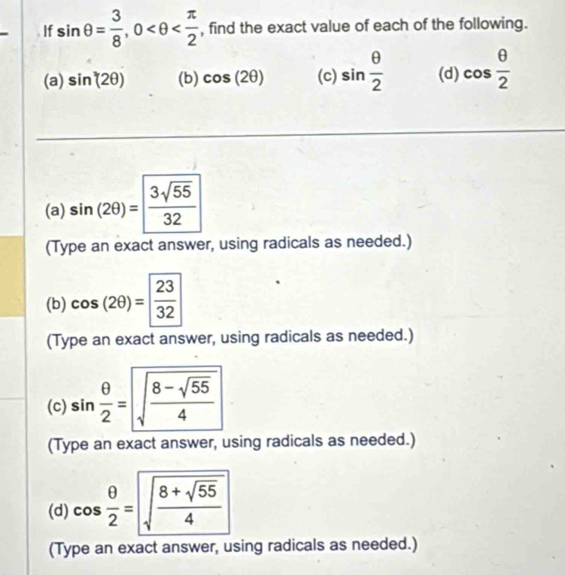 If sin θ = 3/8 , 0 , find the exact value of each of the following. 
(a) sin^3(2θ ) (b) cos (2θ ) (c) sin  θ /2  (d) cos  θ /2 
(a) sin (2θ )= 3sqrt(55)/32 
(Type an exact answer, using radicals as needed.) 
(b) cos (2θ )= 23/32 
(Type an exact answer, using radicals as needed.) 
(c) sin  θ /2 =sqrt(frac 8-sqrt 55)4
(Type an exact answer, using radicals as needed.) 
(d) cos  θ /2 =sqrt(frac 8+sqrt 55)4
(Type an exact answer, using radicals as needed.)