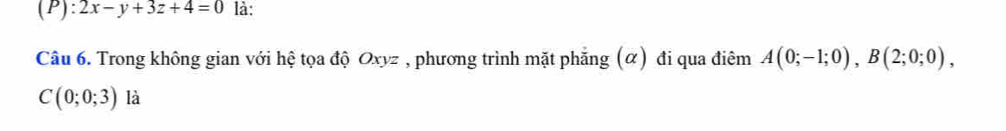 2x-y+3z+4=0 là: 
Câu 6. Trong không gian với hệ tọa độ Oxyz , phương trình mặt phẳng (α) đi qua điêm A(0;-1;0), B(2;0;0),
C(0;0;3) là