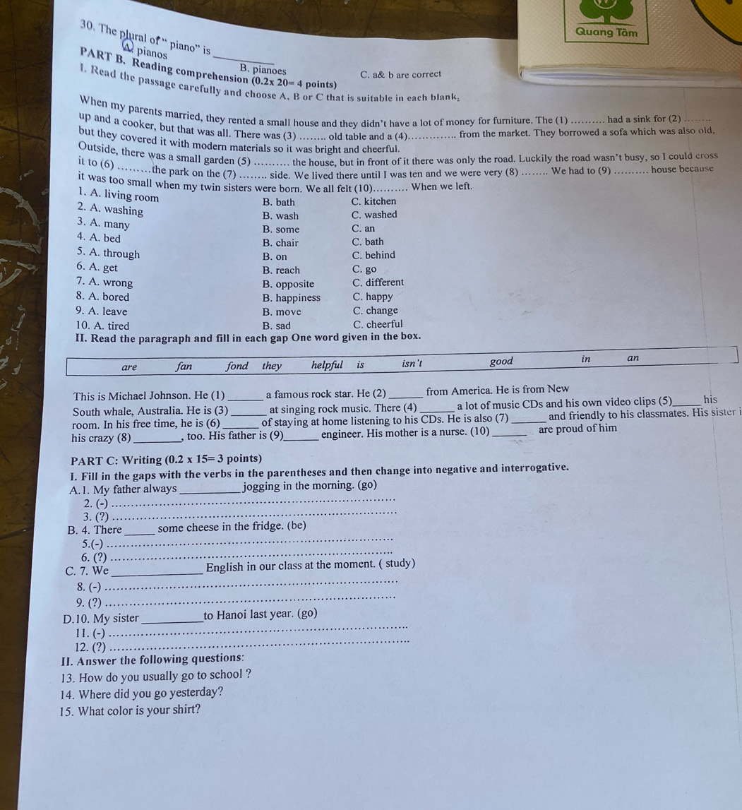 Quang Tâm
30. The plural of “ piano” is  pianos
B. pianoes
PART B. Reading comprehension (0.2* 20=4 points)
C. a& b are correct
1. Read the passage carefully and c or C that is suitable in each blank.
When my parents married, they rented a small house and they didn’t have a lot of money for furniture. The (1) had a sink for (2)
up and a cooker, but that was all. There was (3) …….. old table and a (4) from the market. They borrowed a sofa which was also old,
but they covered it with modern materials so it was bright and cheerful_
Outside, there was a small garden (5) . the house, but in front of it there was only the road. Luckily the road wasn’t busy, so I could cross
it to (6) …_ the park on the (7) ….... side. We lived there until I was ten and we were very (8)_ We had to (9) _ house because
it was too small when my twin sisters were born. We all felt (10).._ …… When we left.
1. A. living room
B. bath C. kitchen
2. A. washing
B. wash C. washed
3. A. many
B. some C. an
4. A. bed B. chair C. bath
5. A. through C. behind
B. on
6. A. get B. reach C. go
7. A. wrong
B. opposite C. different
8. A. bored B. happiness C. happy
9. A. leave B. move C. change
10. A. tired B. sad C. cheerful
II. Read the paragraph and fill in each gap One word given in the box.
are fan fond they helpful is isn't good in an
This is Michael Johnson. He (1) a famous rock star. He (2) _from America. He is from New
South whale, Australia. He is (3)_ at singing rock music. There (4) a lot of music CDs and his own video clips (5) _his
room. In his free time, he is (6) _of staying at home listening to his CDs. He is also (7) _and friendly to his classmates. His sister i
his crazy (8) _, too. His father is (9)_ engineer. His mother is a nurse. (10) _are proud of him
PART C: Writing (0.2* 15=3 points)
I. Fill in the gaps with the verbs in the parentheses and then change into negative and interrogative.
A.1. My father always _jogging in the morning. (go)
_
2. (-)
_
3. (?)
B. 4. There_ some cheese in the fridge. (be)
5.(-)
_
6. (?)
_
_
C. 7. We_ English in our class at the moment. ( study)
_
8. (-)
9. (?)
D.10. My sister_ to Hanoi last year. (go)
_
11. (-)
_
12. (?)
II. Answer the following questions:
13. How do you usually go to school ?
14. Where did you go yesterday?
15. What color is your shirt?