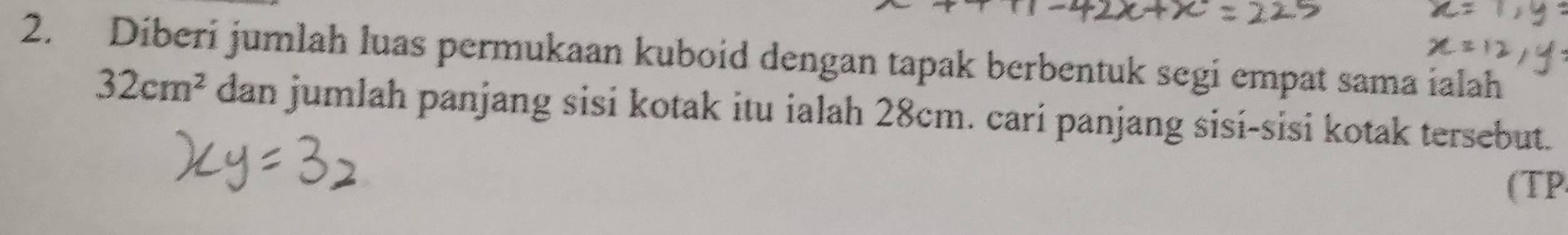 Diberi jumlah luas permukaan kuboid dengan tapak berbentuk segi empat sama ialah
32cm^2 dan jumlah panjang sisi kotak itu ialah 28cm. cari panjang sisí-sisi kotak tersebut. 
(TP