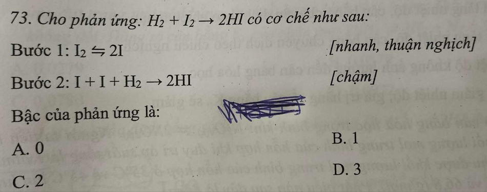 Cho phản ứng: H_2+I_2to 2HI có cơ chế như sau:
Bước 1:I_2=2I [nhanh, thuận nghịch]
Bước 2:I+I+H_2to 2HI
[chậm]
Bậc của phản ứng là:
B. 1
A. 0
D. 3
C. 2