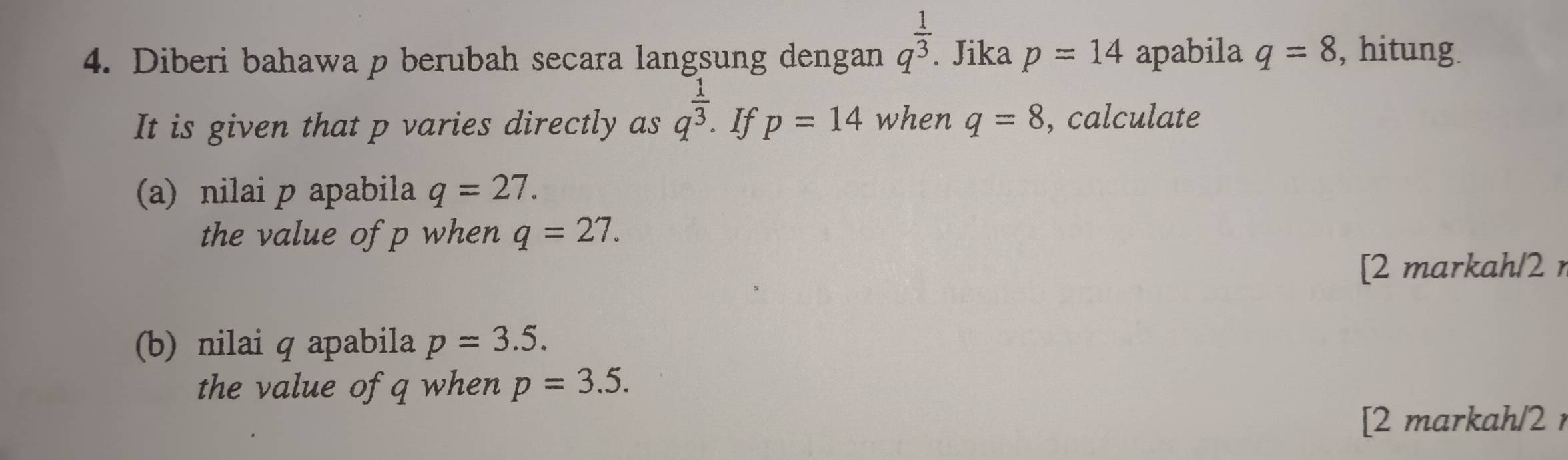 Diberi bahawa p berubah secara langsung dengan q^(frac 1)3. Jika p=14 apabila q=8 , hitung. 
It is given that p varies directly as q^(frac 1)3. If p=14 when q=8 , calculate 
(a) nilai p apabila q=27. 
the value of p when q=27. 
[2 markah/2 
(b) nilai q apabila p=3.5. 
the value of q when p=3.5. 
[2 markah/2