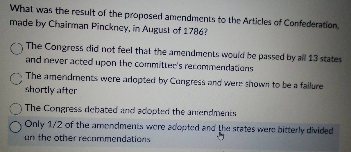 What was the result of the proposed amendments to the Articles of Confederation,
made by Chairman Pinckney, in August of 1786?
The Congress did not feel that the amendments would be passed by all 13 states
and never acted upon the committee's recommendations
The amendments were adopted by Congress and were shown to be a failure
shortly after
The Congress debated and adopted the amendments
Only 1/2 of the amendments were adopted and the states were bitterly divided
on the other recommendations