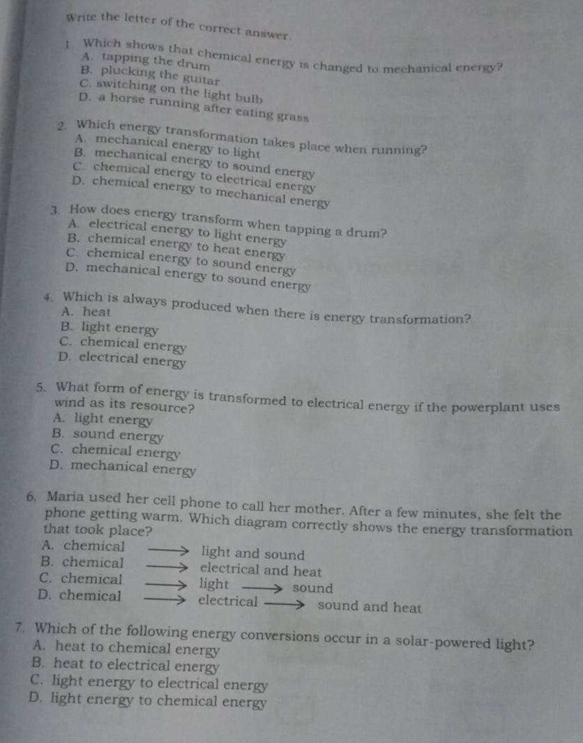 Write the letter of the correct answer.
!. Which shows that chemical energy is changed to mechanical energy?
A. tapping the drum
B. plucking the guitar
C. switching on the light bulb
D. a horse running after eating grass
2. Which energy transformation takes place when running?
A. mechanical energy to light
B. mechanical energy to sound energy
C. chemical energy to electrical energy
D. chemical energy to mechanical energy
3. How does energy transform when tapping a drum?
A. electrical energy to light energy
B. chemical energy to heat energy
C. chemical energy to sound energy
D. mechanical energy to sound energy
4. Which is always produced when there is energy transformation?
A. heat
B. light energy
C. chemical energy
D. electrical energy
5. What form of energy is transformed to electrical energy if the powerplant uses
wind as its resource?
A. light energy
B. sound energy
C. chemical energy
D. mechanical energy
6. Maria used her cell phone to call her mother. After a few minutes, she felt the
phone getting warm. Which diagram correctly shows the energy transformation
that took place?
A. chemical light and sound
B. chemical electrical and heat
C. chemical light sound
D. chemical electrical sound and heat
7. Which of the following energy conversions occur in a solar-powered light?
A. heat to chemical energy
B. heat to electrical energy
C. light energy to electrical energy
D. light energy to chemical energy