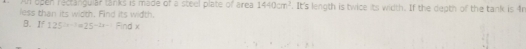An open recrangular lanks is made of a stnel pltte of are 1440cm^2. It's length is twice its width. If the depth of the tank is 4r
less than its width. Find its width. 
B. I 125^(2x-1)=25^(-2x-1)find
