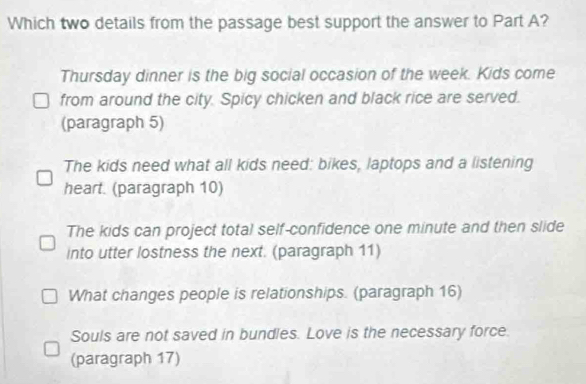 Which two details from the passage best support the answer to Part A?
Thursday dinner is the big social occasion of the week. Kids come
from around the city. Spicy chicken and black rice are served.
(paragraph 5)
The kids need what all kids need: bikes, laptops and a listening
heart. (paragraph 10)
The kids can project total self-confidence one minute and then slide
into utter lostness the next. (paragraph 11)
What changes people is relationships. (paragraph 16)
Souls are not saved in bundles. Love is the necessary force.
(paragraph 17)