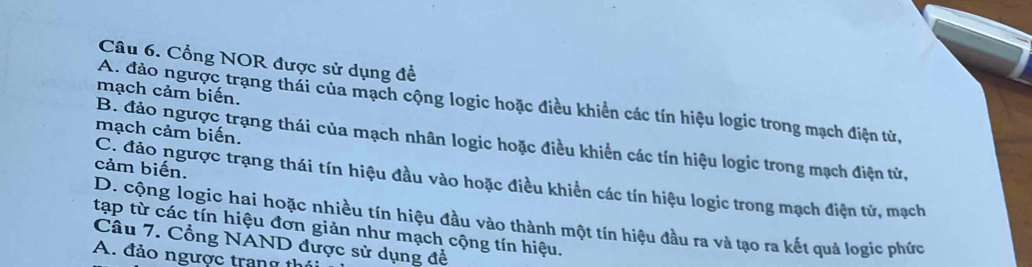 Cổng NOR được sử dụng để
mạch cảm biến.
A. đảo ngược trạng thái của mạch cộng logic hoặc điều khiển các tín hiệu logic trong mạch điện từ,
mạch cảm biến.
B. đảo ngược trạng thái của mạch nhân logic hoặc điều khiển các tín hiệu logic trong mạch điện tử,
cảm biến.
C. đảo ngược trạng thái tín hiệu đầu vào hoặc điều khiển các tín hiệu logic trong mạch điện tử, mạch
D. cộng logic hai hoặc nhiều tín hiệu đầu vào thành một tín hiệu đầu ra và tạo ra kết quả logic phức
tạp từ các tín hiệu đơn giản như mạch cộng tín hiệu.
Câu 7. Cổng NAND được sử dụng để
A. đảo ngược trang t