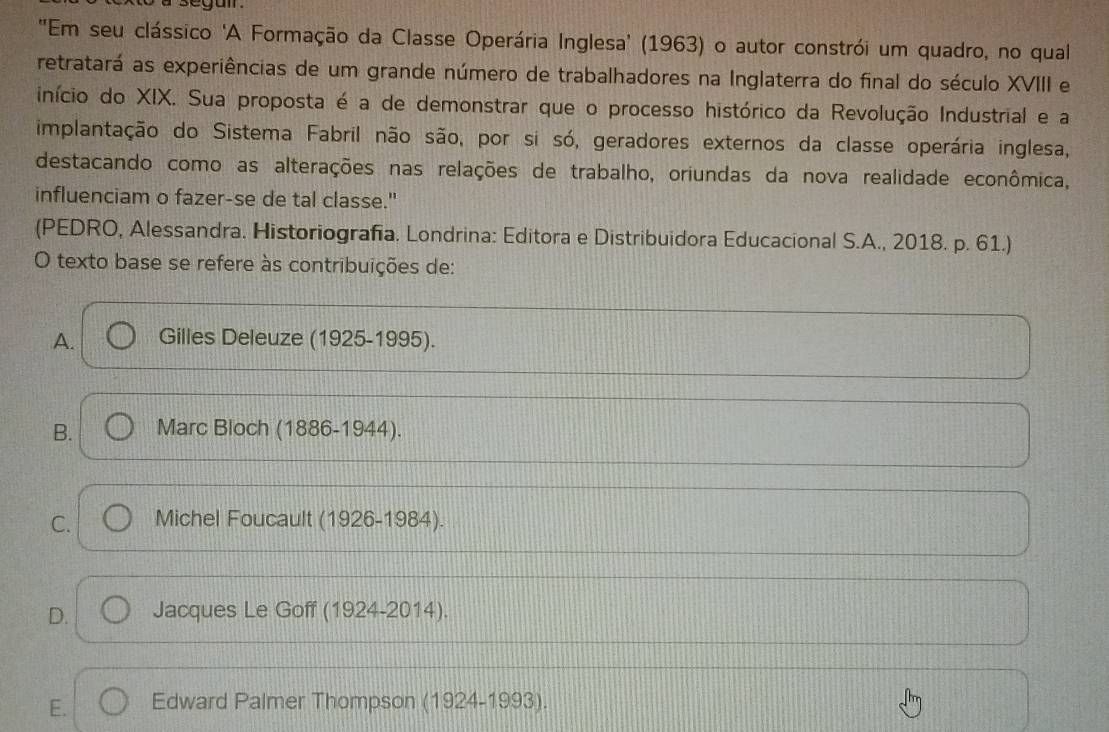 ''Em seu clássico 'A Formação da Classe Operária Inglesa' (1963) o autor constrói um quadro, no qual
retratará as experiências de um grande número de trabalhadores na Inglaterra do final do século XVIII e
início do XIX. Sua proposta é a de demonstrar que o processo histórico da Revolução Industrial e a
implantação do Sistema Fabril não são, por si só, geradores externos da classe operária inglesa,
destacando como as alterações nas relações de trabalho, oriundas da nova realidade econômica,
influenciam o fazer-se de tal classe."
(PEDRO, Alessandra. Historiografia. Londrina: Editora e Distribuidora Educacional S.A., 2018. p. 61.)
O texto base se refere às contribuições de:
A. Gilles Deleuze (1925-1995).
B. Marc Bloch (1886-1944).
C. Michel Foucault (1926-1984).
D. Jacques Le Goff (1924-2014).
E. Edward Palmer Thompson (1924-1993).