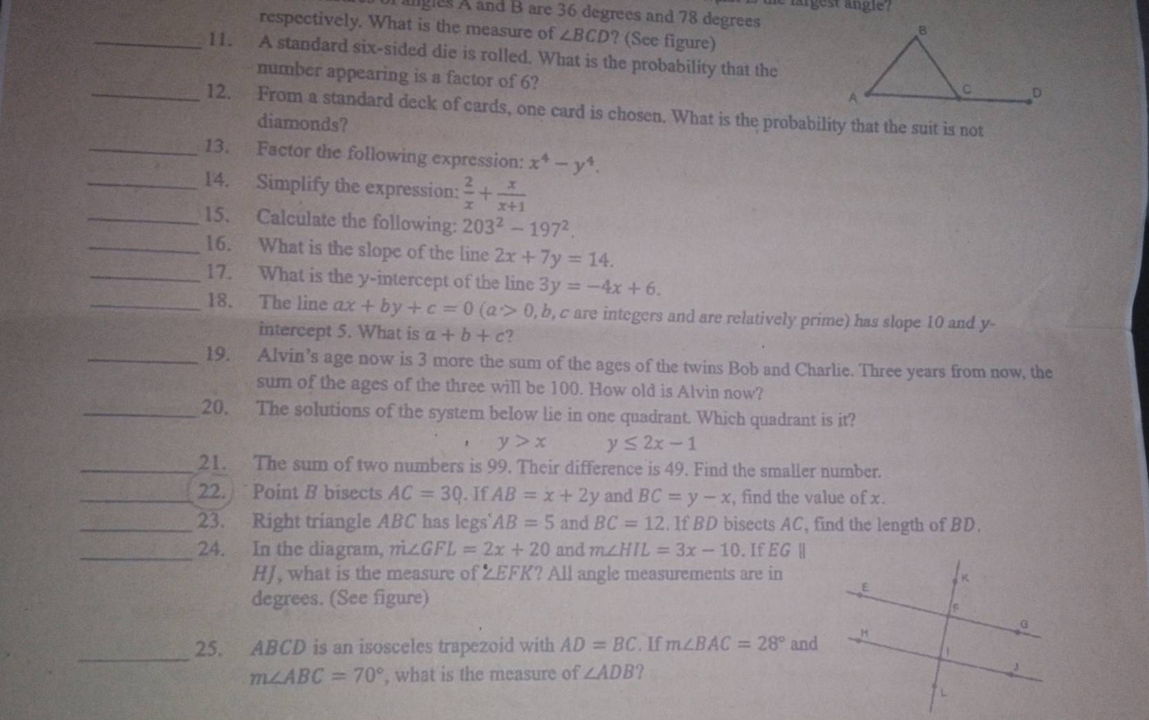 te largest angle ?
angles A and B are 36 degrees and 78 degrees
respectively. What is the measure of ∠ BCD ? (See figure)
_11. A standard six-sided die is rolled. What is the probability that the
number appearing is a factor of 6?
_12. From a standard deck of cards, one card is chosen. What is the probability that the suit is not
diamonds?
_13. Factor the following expression: x^4-y^4.
_14. Simplify the expression:  2/x + x/x+1 
_15. Calculate the following: 203^2-197^2.
_16. What is the slope of the line 2x+7y=14.
_17. What is the y-intercept of the line 3y=-4x+6.
_18. The line ax+by+c=0(a>0,b , c are integers and are relatively prime) has slope 10 and y-
intercept 5. What is a+b+c 2
_19. Alvin’s age now is 3 more the sum of the ages of the twins Bob and Charlie. Three years from now, the
sum of the ages of the three will be 100. How old is Alvin now?
_20. The solutions of the system below lie in one quadrant. Which quadrant is it?
y>x y≤ 2x-1
_21. The sum of two numbers is 99. Their difference is 49. Find the smaller number.
_22. Point B bisects AC=30. If AB=x+2y and BC=y-x , find the value of x.
_23. Right triangle ABC has legs AB=5 and BC=12. If BD bisects AC, find the length of BD.
_24. In the diagram, m∠ GFL=2x+20 and m∠ HIL=3x-10. If EG |
HJ, what is the measure of ZEFK? All angle measurements are in
degrees. (See figure)
_
25. ABCD is an isosceles trapezoid with AD=BC. If m∠ BAC=28° and
m∠ ABC=70° , what is the measure of ∠ ADB ?